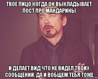 твое лицо когда он выкладывает пост про мандарины и делает вид что не видел твоих сообщений, да и вобщем тебя тоже