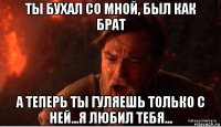 ты бухал со мной, был как брат а теперь ты гуляешь только с ней...я любил тебя...