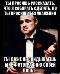 ты просишь рассказать, что я собирать сделать, но ты просишь без уважения ты даже не скидываешь мне фотографию своей попы...