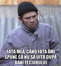  faţa mea, când fata âmi spune cã nu sã uitã dupã bani feciorului