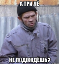 а три чё не подождёшь?