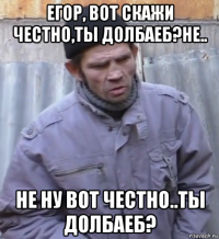 егор, вот скажи честно,ты долбаеб?не.. не ну вот честно..ты долбаеб?