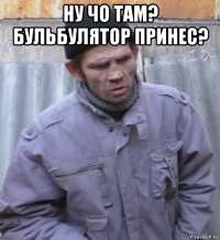 ну чо там? бульбулятор принес? 