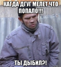 кагда дгуг мелет что попало!!! ты дыбил?!