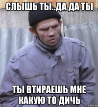 слышь ты..да да ты ты втираешь мне какую то дичь