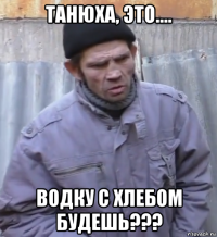 танюха, это.... водку с хлебом будешь???