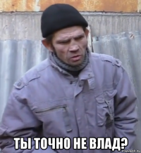  ты точно не влад?