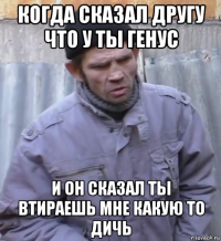 когда сказал другу что у ты генус и он сказал ты втираешь мне какую то дичь