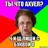 ты что ахуел? ч и щ пиши с буквой о