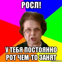 росл! у тебя постоянно рот чем-то занят