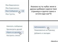 Ахахаха ну ты нубас меня в друзья добавил кароче твоя страница и группа говно и кстати иди нах*й