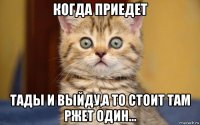 когда приедет тады и выйду,а то стоит там ржет один...