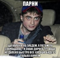 парни ща кароч в кб заедем, а потом по сокращалке - я знаю дорогу тут ваще не далеко быстро все хорошо будет э только курнём