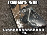 тваю мать 75 000 бляяяяяяяяяяяяяяяяяяяяяяять сука