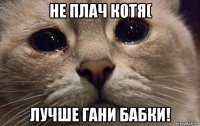 не плач котя( лучше гани бабки!