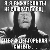 я..я..вижу если ты не сожрал борщ... тебя ждёт горькая смерть ._.