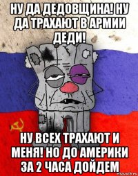 ну да дедовщина! ну да трахают в армии деди! ну всех трахают и меня! но до америки за 2 часа дойдем