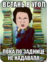 встань в угол пока по заднице не надавала