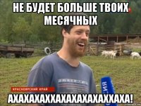 не будет больше твоих месячных ахахахаххахахахахаххаха!