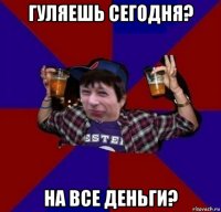 гуляешь сегодня? на все деньги?