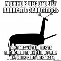 можно в лес ото чёт паписять захотелось та когда уйдёш токда пописяеш прийдёш ко мне и йёдёш в село покакать