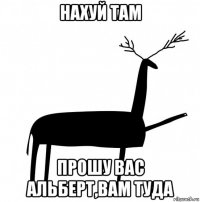 нахуй там прошу вас альберт,вам туда