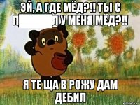 эй, а где мёд?!! ты с п████л у меня мёд?!! я те ща в рожу дам дебил