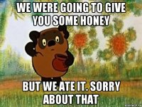 we were going to give you some honey but we ate it. sorry about that