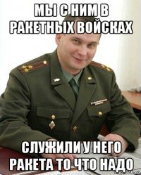 мы с ним в ракетных войсках служили у него ракета то что надо