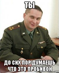 ты до сих пор думаешь что это пробивон