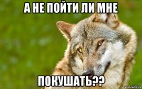 а не пойти ли мне покушать??