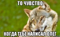 то чувство когда тебе написал олег