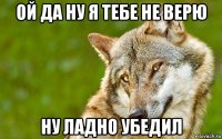 ой да ну я тебе не верю ну ладно убедил