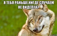 я тебя раньше,нигде случаем не видел?а? 