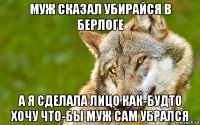 муж сказал убирайся в берлоге а я сделала лицо как-будто хочу что-бы муж сам убрался