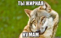 ты жирная ну мам