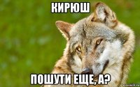 кирюш пошути еще, а?