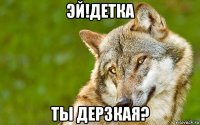 эй!детка ты дерзкая?