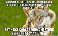 щитайте меня теперь военным.я25 лет служил,кто знает моего отца,тот всё поймёт ))) вот и всё собственно,смертник нынче не тот пошел )))