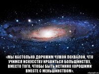  «мы настолько дорожим чужой похвалой, что учимся искусству нравиться большинству, вместо того, чтобы быть истинно хорошими вместе с меньшинством».