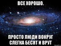 все хорошо. просто люди вокруг слегка бесят и врут