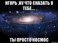 игорь ,ну что сказать о тебе.... ты просто космос