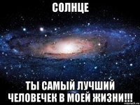 солнце ты самый лучший человечек в моей жизни!!!