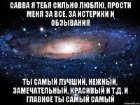 савва я тебя сильно люблю, прости меня за все, за истерики и обзывания ты самый лучший, нежный, замечательный, красивый и т.д. и главное ты самый самый