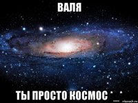 валя ты просто космос *_*