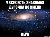 у всех есть знакомая дурочка по имени лера