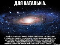 для натальи а. желаю наталья тебе, чтоб день прошел очень удачно, и не секунды не грустила, чтоб ты цвела и всех любила! природу, жизнь и мир вокруг, они украсят твой досуг. всем улыбалась, веселилась, быть может, даже и влюбилась! чтоб не похожий на другие, был день грядущий у тебя! побольше сюрпризов, хороших моментов, желаю сегодня хорошего дня!