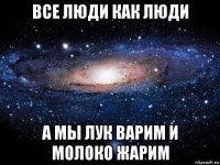 все люди как люди а мы лук варим и молоко жарим