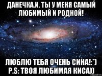 данечка.и. ты у меня самый любимый и родной! люблю тебя очень сина!:*) p.s: твоя любимая киса))