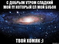 с добрым утром сладкий мой !!! который ел мой бубон твой хомяк ;)